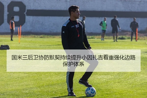 国米三后卫协防默契持续提升小因扎吉着重强化边路保护体系