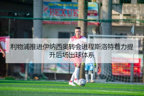 利物浦推进伊纳西奥转会进程斯洛特着力提升后场出球体系